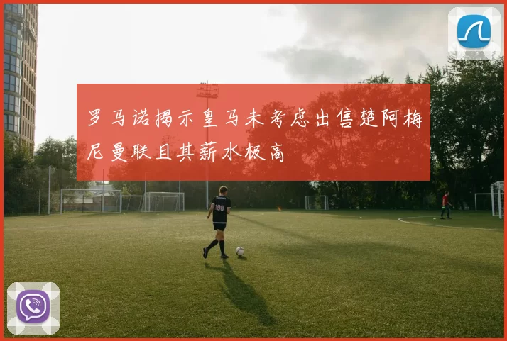 罗马诺揭示皇马未考虑出售楚阿梅尼曼联且其薪水极高